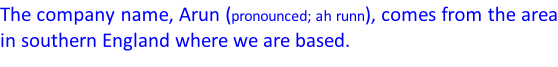 The company name, Arun (pronounced; ah runn), comes from the area in southern England where we are based.